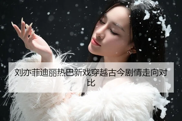 刘亦菲迪丽热巴新戏穿越古今剧情走向对比